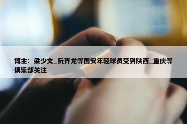 博主：梁少文_阮齐龙等国安年轻球员受到陕西_重庆等俱乐部关注