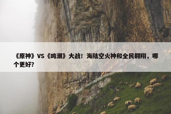 《原神》VS《鸣潮》大战！海陆空火神和全民翱翔，哪个更好？