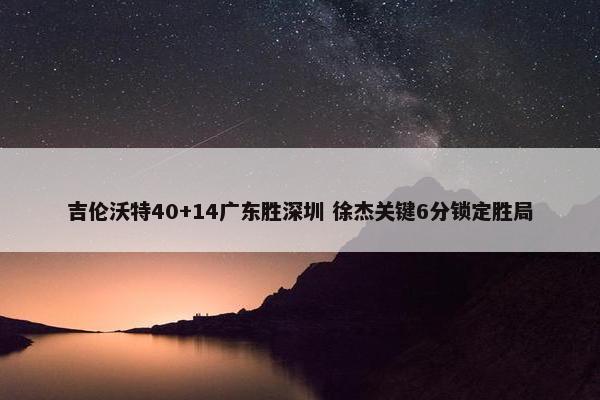 吉伦沃特40+14广东胜深圳 徐杰关键6分锁定胜局