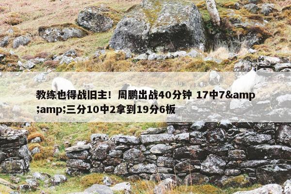 教练也得战旧主！周鹏出战40分钟 17中7&amp;三分10中2拿到19分6板