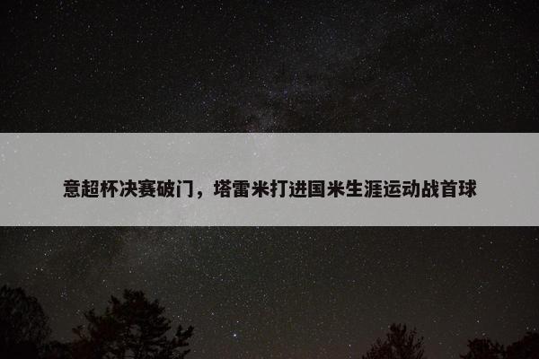 意超杯决赛破门，塔雷米打进国米生涯运动战首球