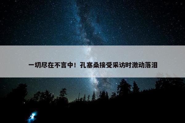 一切尽在不言中！孔塞桑接受采访时激动落泪