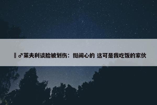 ‍♂莱夫利谈脸被划伤：挺闹心的 这可是我吃饭的家伙