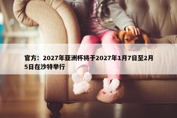 官方：2027年亚洲杯将于2027年1月7日至2月5日在沙特举行