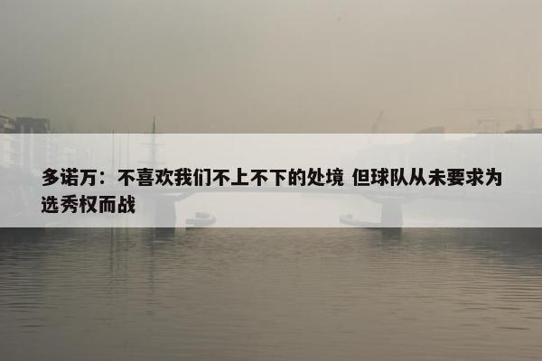 多诺万：不喜欢我们不上不下的处境 但球队从未要求为选秀权而战