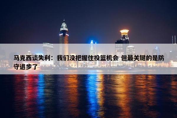 马克西谈失利：我们没把握住投篮机会 但最关键的是防守退步了