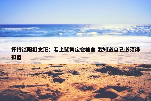 怀特谈隔扣文班：若上篮肯定会被盖 我知道自己必须得扣篮