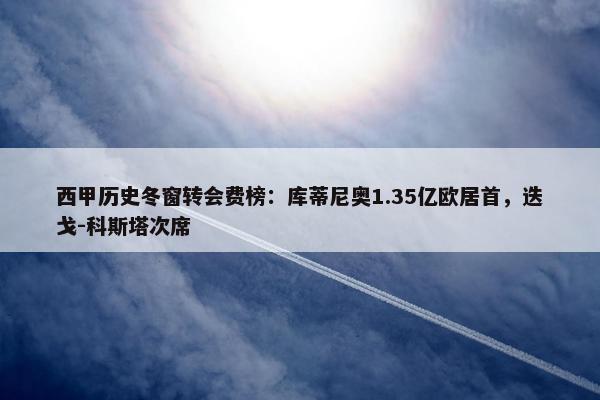 西甲历史冬窗转会费榜：库蒂尼奥1.35亿欧居首，迭戈-科斯塔次席