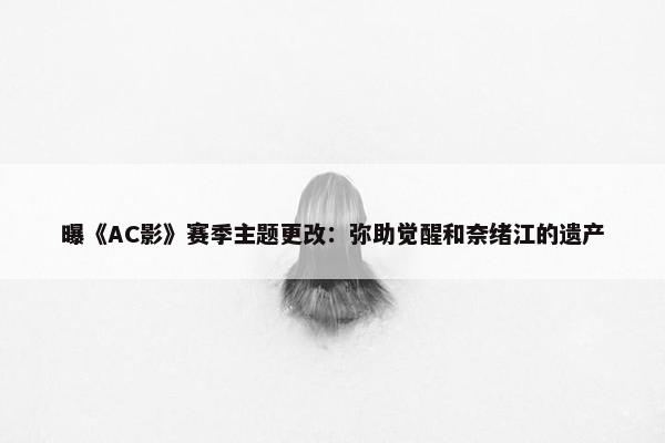 曝《AC影》赛季主题更改：弥助觉醒和奈绪江的遗产