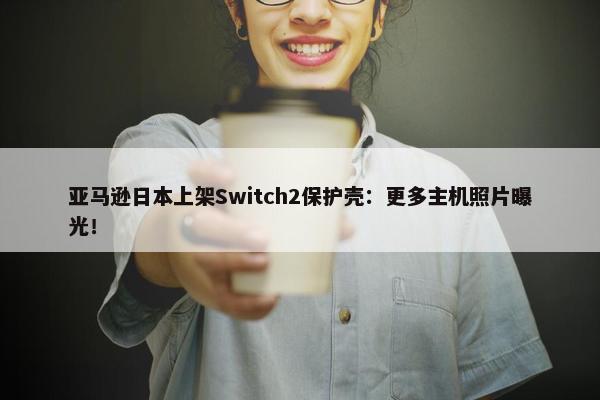 亚马逊日本上架Switch2保护壳：更多主机照片曝光！