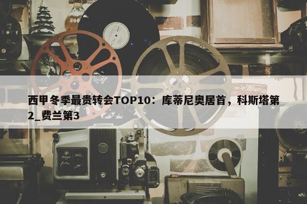 西甲冬季最贵转会TOP10：库蒂尼奥居首，科斯塔第2_费兰第3