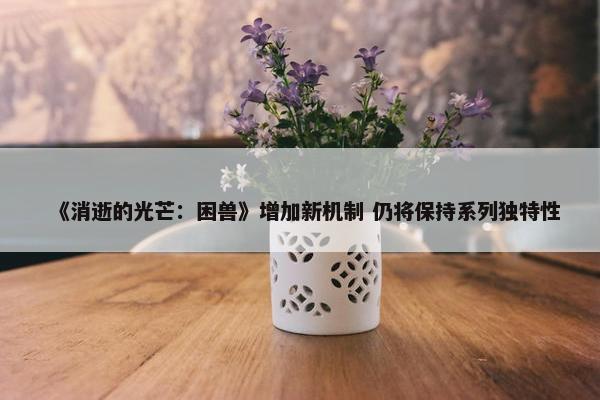 《消逝的光芒：困兽》增加新机制 仍将保持系列独特性