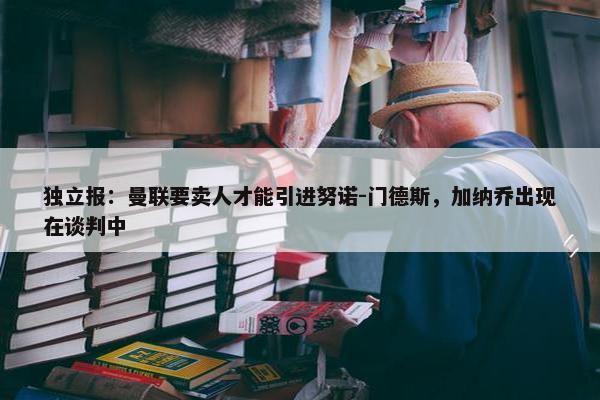 独立报：曼联要卖人才能引进努诺-门德斯，加纳乔出现在谈判中