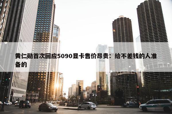 黄仁勋首次回应5090显卡售价昂贵：给不差钱的人准备的