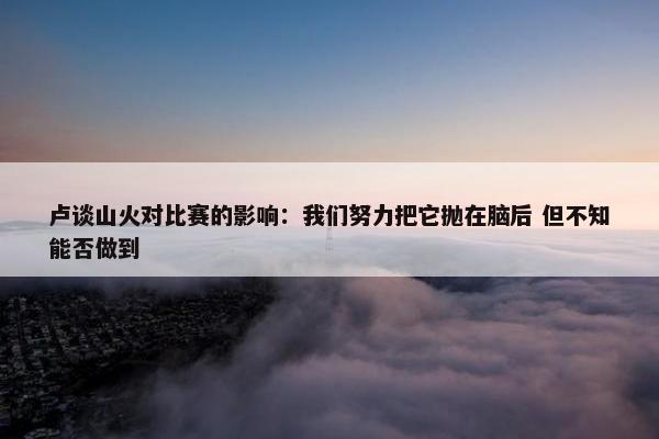 卢谈山火对比赛的影响：我们努力把它抛在脑后 但不知能否做到