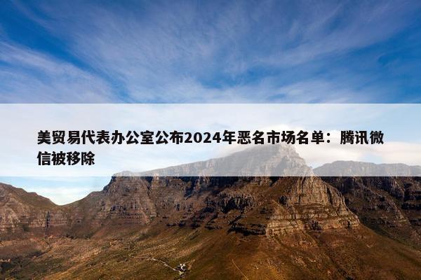 美贸易代表办公室公布2024年恶名市场名单：腾讯微信被移除