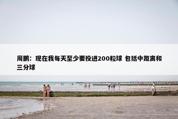 周鹏：现在我每天至少要投进200粒球 包括中距离和三分球