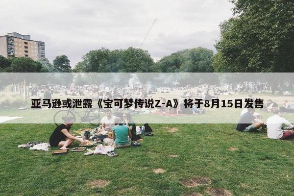 亚马逊或泄露《宝可梦传说Z-A》将于8月15日发售