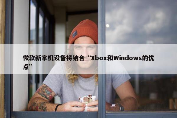 微软新掌机设备将结合“Xbox和Windows的优点”