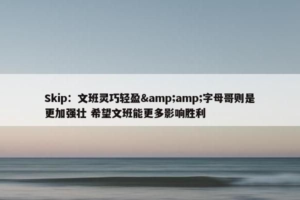 Skip：文班灵巧轻盈&amp;字母哥则是更加强壮 希望文班能更多影响胜利