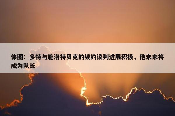 体图：多特与施洛特贝克的续约谈判进展积极，他未来将成为队长