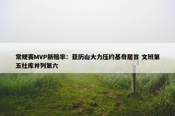 常规赛MVP新赔率：亚历山大力压约基奇居首 文班第五杜库并列第六