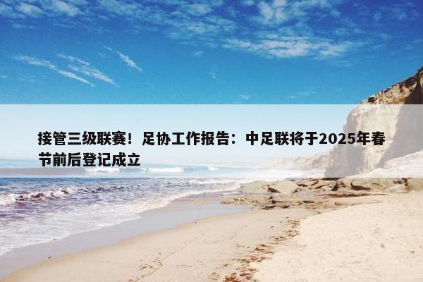 接管三级联赛！足协工作报告：中足联将于2025年春节前后登记成立