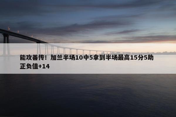 能攻善传！加兰半场10中5拿到半场最高15分5助 正负值+14