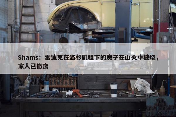 Shams：雷迪克在洛杉矶租下的房子在山火中被烧，家人已撤离