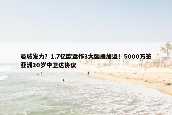 曼城发力？1.7亿欧运作3大强援加盟！5000万签亚洲20岁中卫达协议