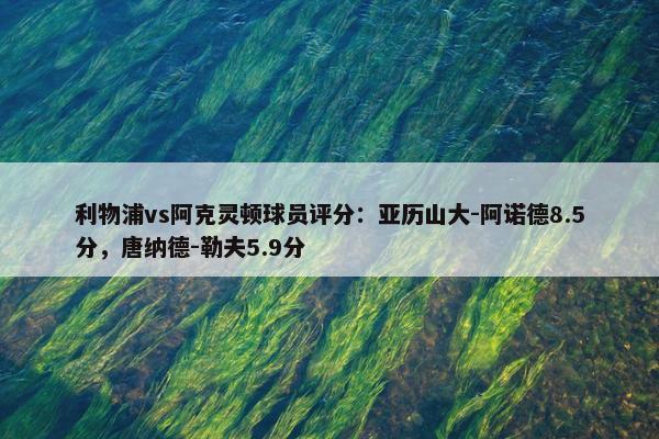 利物浦vs阿克灵顿球员评分：亚历山大-阿诺德8.5分，唐纳德-勒夫5.9分