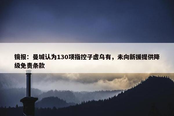 镜报：曼城认为130项指控子虚乌有，未向新援提供降级免责条款