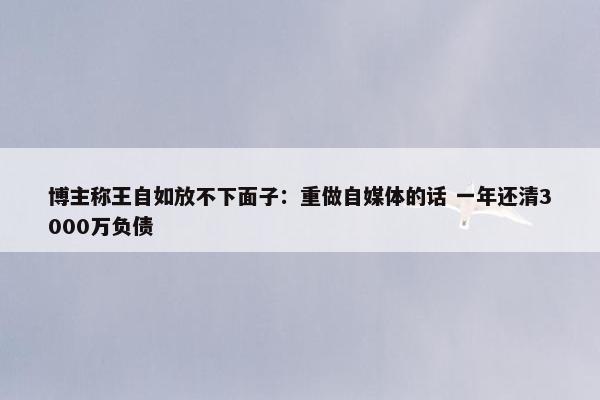 博主称王自如放不下面子：重做自媒体的话 一年还清3000万负债