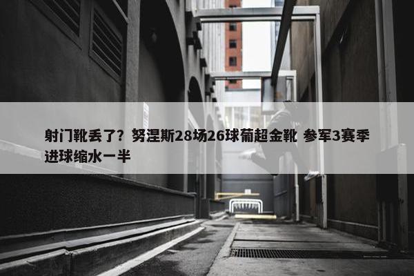 射门靴丢了？努涅斯28场26球葡超金靴 参军3赛季进球缩水一半