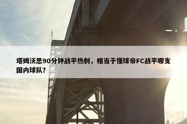 塔姆沃思90分钟战平热刺，相当于懂球帝FC战平哪支国内球队？