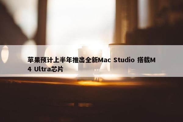 苹果预计上半年推出全新Mac Studio 搭载M4 Ultra芯片