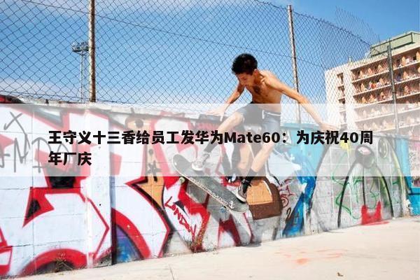 王守义十三香给员工发华为Mate60：为庆祝40周年厂庆