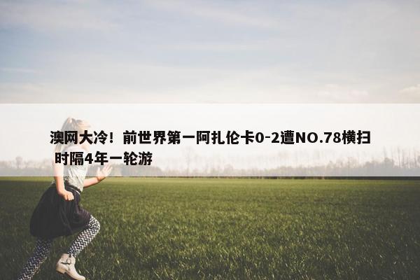 澳网大冷！前世界第一阿扎伦卡0-2遭NO.78横扫 时隔4年一轮游