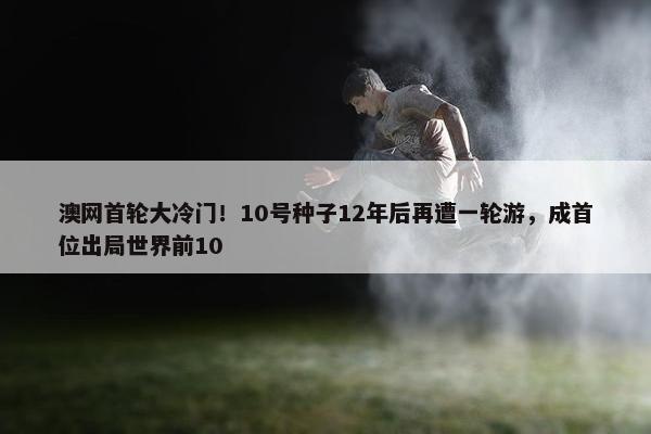 澳网首轮大冷门！10号种子12年后再遭一轮游，成首位出局世界前10