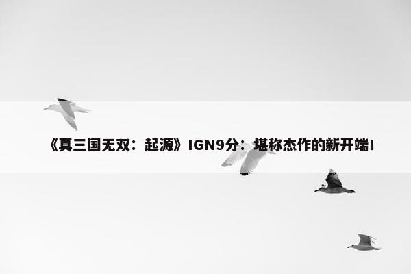 《真三国无双：起源》IGN9分：堪称杰作的新开端！