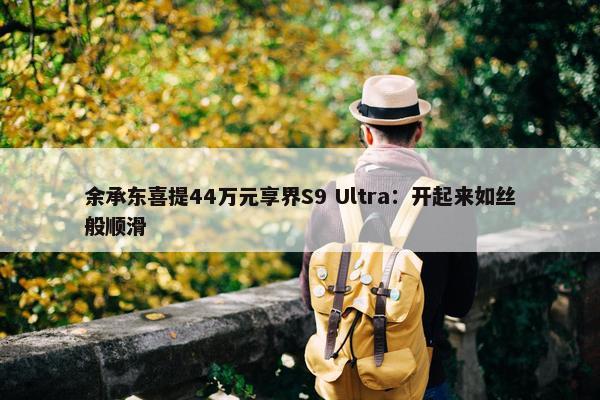 余承东喜提44万元享界S9 Ultra：开起来如丝般顺滑