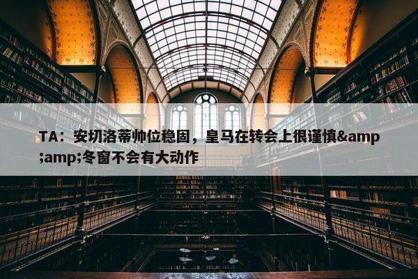 TA：安切洛蒂帅位稳固，皇马在转会上很谨慎&amp;冬窗不会有大动作