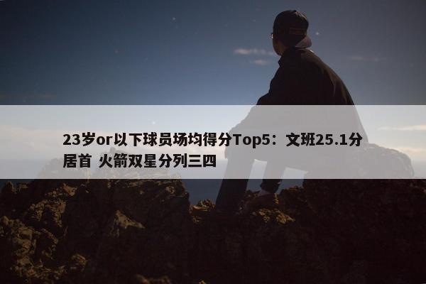 23岁or以下球员场均得分Top5：文班25.1分居首 火箭双星分列三四