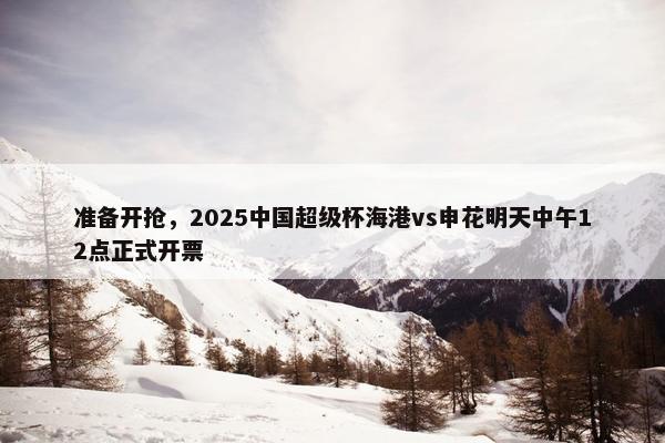 准备开抢，2025中国超级杯海港vs申花明天中午12点正式开票