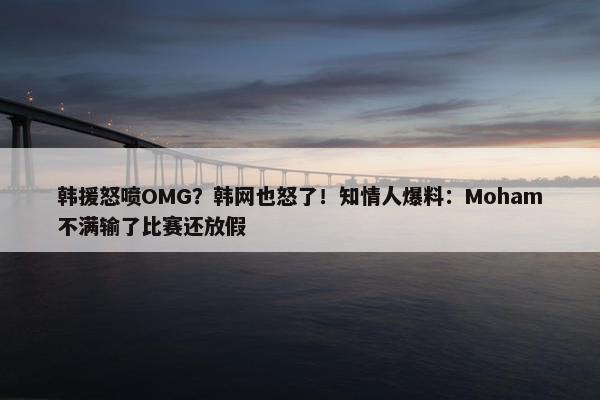 韩援怒喷OMG？韩网也怒了！知情人爆料：Moham不满输了比赛还放假