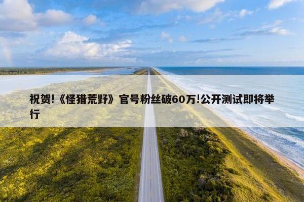 祝贺!《怪猎荒野》官号粉丝破60万!公开测试即将举行