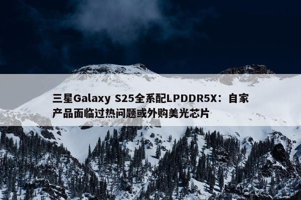 三星Galaxy S25全系配LPDDR5X：自家产品面临过热问题或外购美光芯片