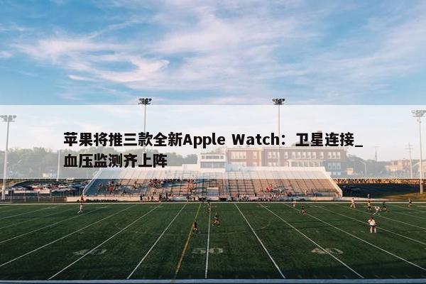 苹果将推三款全新Apple Watch：卫星连接_血压监测齐上阵