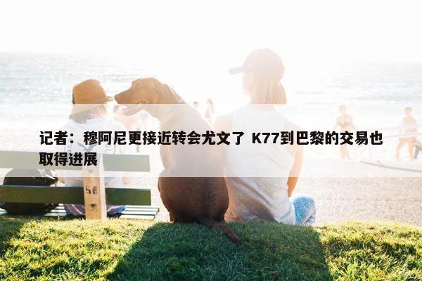 记者：穆阿尼更接近转会尤文了 K77到巴黎的交易也取得进展