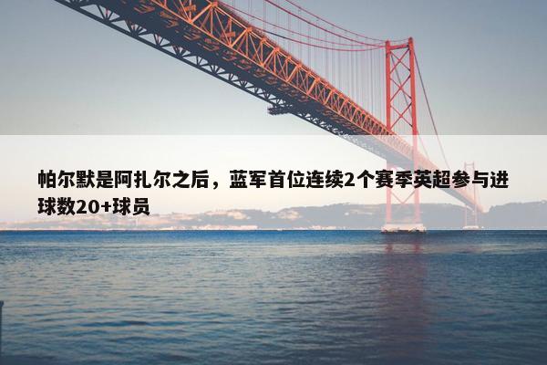 帕尔默是阿扎尔之后，蓝军首位连续2个赛季英超参与进球数20+球员